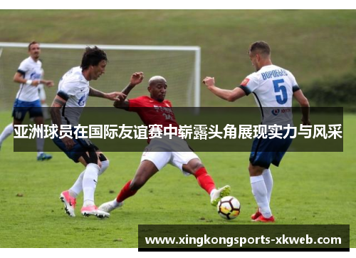 亚洲球员在国际友谊赛中崭露头角展现实力与风采