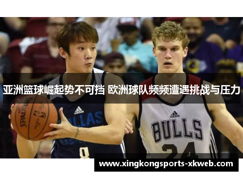亚洲篮球崛起势不可挡 欧洲球队频频遭遇挑战与压力