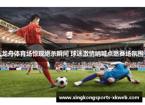 龙舟体育场惊现绝杀瞬间 球迷激情呐喊点燃赛场氛围