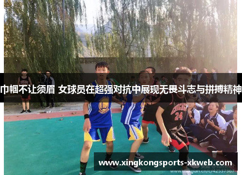 巾帼不让须眉 女球员在超强对抗中展现无畏斗志与拼搏精神
