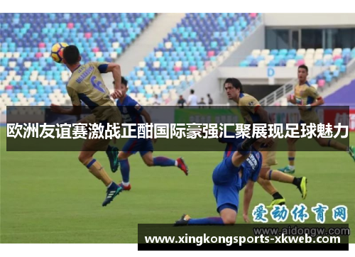 欧洲友谊赛激战正酣国际豪强汇聚展现足球魅力