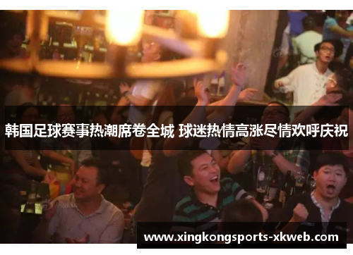 韩国足球赛事热潮席卷全城 球迷热情高涨尽情欢呼庆祝