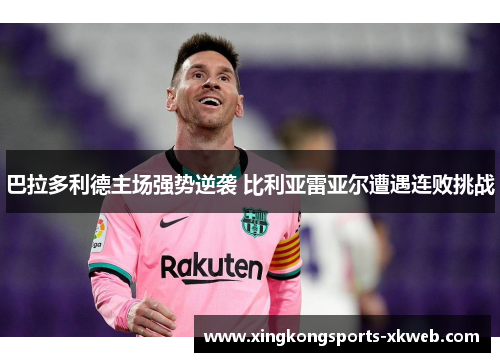 巴拉多利德主场强势逆袭 比利亚雷亚尔遭遇连败挑战