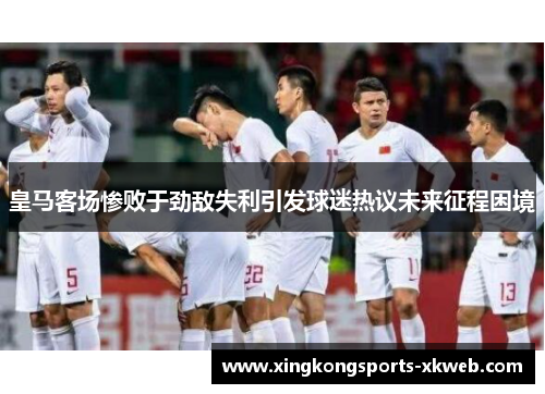皇马客场惨败于劲敌失利引发球迷热议未来征程困境