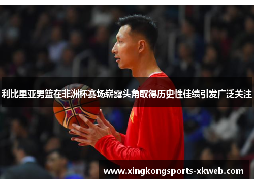 利比里亚男篮在非洲杯赛场崭露头角取得历史性佳绩引发广泛关注