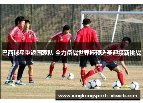 巴西球星重返国家队 全力备战世界杯预选赛迎接新挑战