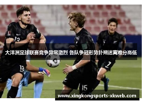 大洋洲足球联赛竞争异常激烈 各队争冠形势扑朔迷离难分高低